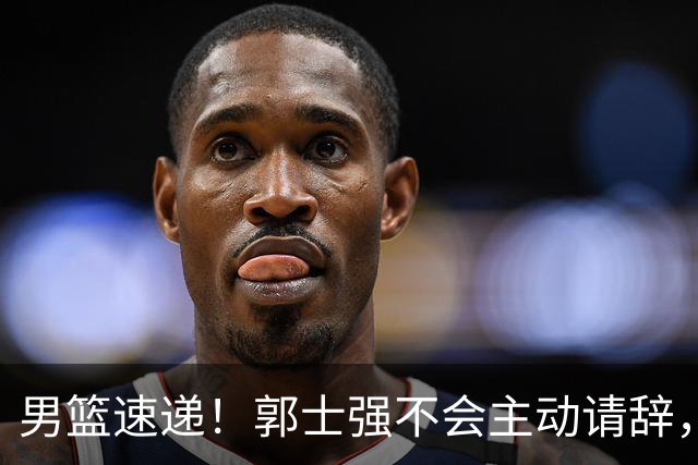 男篮速递！郭士强不会主动请辞，崔永熙承认打不过，胡明轩深夜发声
