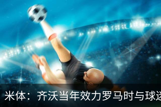 米体：齐沃当年效力罗马时与球迷结怨，如今以教练身份重返罗马